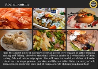 Siberian cuisine




From the ancient times till nowadays Siberian people were engaged in cattle breeding,
hunting and fishing. Therefore, traditional Siberian cuisine is a combination of meat,
poultry, fish and unique taiga spices. You will taste the traditional dishes of Russian
cuisine, such as soups, pelmeni, pancakes, and Siberian native dishes - a variety of wild
game, pelmeni, mushroom soup, and, of course, a variety of dishes from Baikal fish!
 