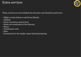 Extra services


These services are not included into the price and should be paid extra:

- Flight or train tickets to and from Irkutsk;
- Alcohol;
- Extra excursions and services
- Meals not mentioned at the itinerary
- Banya
- Taxidermist work
- Sitez
- Documents for the trophy export abroad preparing
 