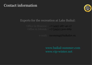 Contact information


         Experts for the recreation at Lake Baikal:
             Office in Moscow: +7 (495) 287-40-17
              Office in Irkutsk: +7 (3952) 500-689

                       e-mail: incoming@baikalov.ru



                            www.baikal-summer.com
                            www.vip-winter.net
 