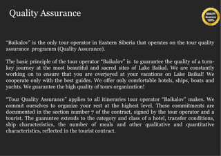 Quality Assurance


“Baikalov” is the only tour operator in Eastern Siberia that operates on the tour quality
assurance programm (Quality Assurance).

The basic principle of the tour operator “Baikalov” is to guarantee the quality of a turn-
key journey at the most beautiful and sacred sites of Lake Baikal. We are constantly
working on to ensure that you are overjoyed at your vacations on Lake Baikal! We
cooperate only with the best guides. We offer only comfortable hotels, ships, boats and
yachts. We guarantee the high quality of tours organization!

“Tour Quality Assurance” applies to all itineraries tour operator “Baikalov” makes. We
commit ourselves to organize your rest at the highest level. These commitments are
documented in the section number 7 of the contract, signed by the tour operator and a
tourist. The guarantee extends to the category and class of a hotel, transfer conditions,
ship characteristics, the number of meals and other qualitative and quantitative
characteristics, reflected in the tourist contract.
 