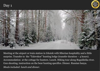 Day 1




Meeting at the airport or train station in Irkutsk with Siberian hospitality размещение в
 Из Иркутска Вы отправится в поселок Листвянка. По приезду and a little
 уютных двухместных номерах категории «стандарт» отеля «Маяк». В номере:
surprise. Transfer to the “Talovskoe” hunting lodge (transfer duration – 4 hours).
Accommodation at theшкаф, трюмо с зеркалом, Hiking tour along Buguldeika river.
 кровати, тумбочки, cottage for hunters. Lunch. телевизор, телефон, санузел (душ
 или ванна, раковина, унитаз).
Gun shooting, instruction on the bear hunting specifics. Dinner. Russian banya.
Meals included: lunch and dinner.
 