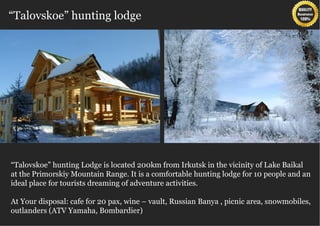 “Talovskoe” hunting lodge




“Talovskoe” hunting Lodge is located 200km from Irkutsk in the vicinity of Lake Baikal
at the Primorskiy Mountain Range. It is a comfortable hunting lodge for 10 people and an
ideal place for tourists dreaming of adventure activities.

At Your disposal: cafe for 20 pax, wine – vault, Russian Banya , picnic area, snowmobiles,
outlanders (ATV Yamaha, Bombardier)
 