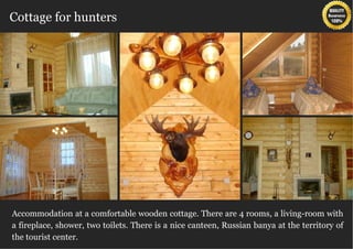 Cottage for hunters




Accommodation at a comfortable wooden cottage. There are 4 rooms, a living-room with
a fireplace, shower, two toilets. There is a nice canteen, Russian banya at the territory of
the tourist center.
 