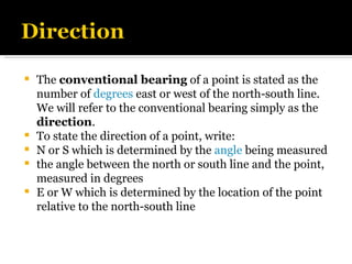 The  conventional bearing  of a point is stated as the number of  degrees  east or west of the north-south line.  We will refer to the conventional bearing simply as the  direction . To state the direction of a point, write: N or S which is determined by the  angle  being measured the angle between the north or south line and the point, measured in degrees E or W which is determined by the location of the point relative to the north-south line 