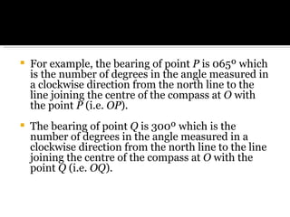 For example, the bearing of point  P  is 065º which is the number of degrees in the angle measured in a clockwise direction from the north line to the line joining the centre of the compass at  O  with the point  P  (i.e.  OP ). The bearing of point  Q  is 300º which is the number of degrees in the angle measured in a clockwise direction from the north line to the line joining the centre of the compass at  O  with the point  Q  (i.e.  OQ ). 