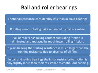 Ball and roller bearings
Frictional resistance considerably less than in plain bearings
Rotating – non-rotating pairs separated by balls or rollers
Ball or rollers has rolling contact and sliding friction is
eliminated and replaced by much lower rolling friction.
In plain bearing the starting resistance is much larger than the
running resistance due to absence of oil film.
In ball and rolling bearings the initial resistance to motion is
only slightly more than their resistance to continuous running.
Author - Akash Panchal 142912/18/2014
 