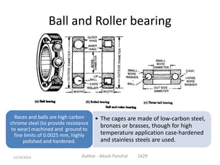 Ball and Roller bearing
• The cages are made of low-carbon steel,
bronzes or brasses, though for high
temperature application case-hardened
and stainless steels are used.
Races and balls are high carbon
chrome steel (to provide resistance
to wear) machined and ground to
fine limits of 0.0025 mm, highly
polished and hardened.
Author - Akash Panchal 142912/18/2014
 