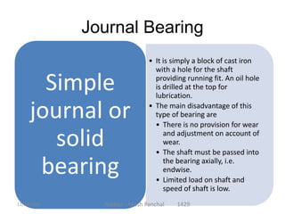 Journal Bearing
• It is simply a block of cast iron
with a hole for the shaft
providing running fit. An oil hole
is drilled at the top for
lubrication.
• The main disadvantage of this
type of bearing are
• There is no provision for wear
and adjustment on account of
wear.
• The shaft must be passed into
the bearing axially, i.e.
endwise.
• Limited load on shaft and
speed of shaft is low.
Simple
journal or
solid
bearing
Author - Akash Panchal 142912/18/2014
 