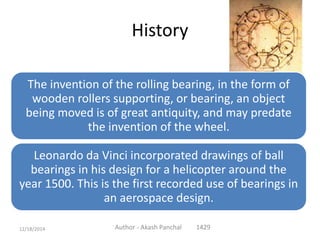 History
The invention of the rolling bearing, in the form of
wooden rollers supporting, or bearing, an object
being moved is of great antiquity, and may predate
the invention of the wheel.
Leonardo da Vinci incorporated drawings of ball
bearings in his design for a helicopter around the
year 1500. This is the first recorded use of bearings in
an aerospace design.
Author - Akash Panchal 142912/18/2014
 