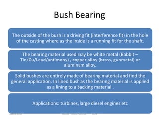 Bush Bearing
The outside of the bush is a driving fit (interference fit) in the hole
of the casting where as the inside is a running fit for the shaft.
The bearing material used may be white metal (Babbit –
Tin/Cu/Lead/antimony) , copper alloy (brass, gunmetal) or
aluminum alloy.
Solid bushes are entirely made of bearing material and find the
general application. In lined bush as the bearing material is applied
as a lining to a backing material .
Applications: turbines, large diesel engines etc
Author - Akash Panchal 142912/18/2014
 