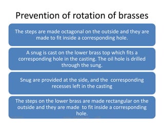 Prevention of rotation of brasses
The steps are made octagonal on the outside and they are
made to fit inside a corresponding hole.
A snug is cast on the lower brass top which fits a
corresponding hole in the casting. The oil hole is drilled
through the sung.
Snug are provided at the side, and the corresponding
recesses left in the casting
The steps on the lower brass are made rectangular on the
outside and they are made to fit inside a corresponding
hole.
Author - Akash Panchal 142912/18/2014
 