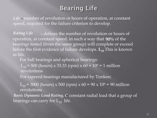 47
Life – number of revolution or hours of operation, at constant
speed, required for the failure criterion to develop.
L10 = 500 (hours) x 33.33 (rpm) x 60 = 106 = 1 million
revolutions
For ball bearings and spherical bearings:
For tapered bearings manufactured by Timken:
L10 = 3000 (hours) x 500 (rpm) x 60 = 90 x 106 = 90 million
revolutions
– defines the number of revolution or hours of
operation, at constant speed, in such a way that of the
bearings tested (from the same group) will complete or exceed
before the first evidence of failure develops. This is known
as life.
Rating Life
L10
90%
– constant radial load that a group of
bearings can carry for L10 life.
Basic Dynamic Load Rating, C
 