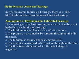 Hydrodynamic Lubricated Bearings
Assumptions in Hydrodynamic Lubricated Bearings
The following are the basic assumptions used in the theory of
hydrodynamic lubricated bearings:
1. The lubricant obeys Newton's law of viscous flow.
2. The pressure is assumed to be constant throughout the film
thickness.
3. The lubricant is assumed to be incompressible.
4. The viscosity is assumed to be constant throughout the film.
5. The flow is one dimensional, i.e. the side leakage is
neglected.
in hydrodynamic lubricated bearings, there is a thick
film of lubricant between the journal and the bearing.
 