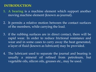 1. A bearing is a machine element which support another
moving machine element (known as journal).
2. It permits a relative motion between the contact surfaces
of the members, while carrying the load.
3. if the rubbing surfaces are in direct contact, there will be
rapid wear. In order to reduce frictional resistance and
wear and in some cases to carry away the heat generated,
a layer of fluid (known as lubricant) may be provided.
4. The lubricant used to separate the journal and bearing is
usually a mineral oil refined from petroleum, but
vegetable oils, silicon oils, greases etc., may be used.
INTRODUCTION
 