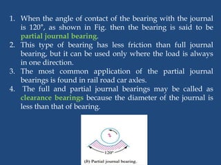 1. When the angle of contact of the bearing with the journal
is 120°, as shown in Fig. then the bearing is said to be
partial journal bearing.
2. This type of bearing has less friction than full journal
bearing, but it can be used only where the load is always
in one direction.
3. The most common application of the partial journal
bearings is found in rail road car axles.
4. The full and partial journal bearings may be called as
clearance bearings because the diameter of the journal is
less than that of bearing.
 