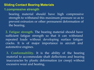 Sliding Contact Bearing Materials
bearing material should have high compressive
strength to withstand this maximum pressure so as to
prevent extrusion or other permanent deformation of
the bearing.
2. Fatigue strength. The bearing material should have
sufficient fatigue strength so that it can withstand
repeated loads without developing surface fatigue
cracks. It is of major importance in aircraft and
automotive engines.
3. Conformability. It is the ability of the bearing
material to accommodate shaft deflections and bearing
inaccuracies by plastic deformation (or creep) without
excessive wear and heating.
1.compressive strength
 