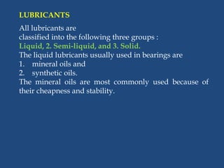 LUBRICANTS
All lubricants are
classified into the following three groups :
Liquid, 2. Semi-liquid, and 3. Solid.
The liquid lubricants usually used in bearings are
1. mineral oils and
2. synthetic oils.
The mineral oils are most commonly used because of
their cheapness and stability.
 