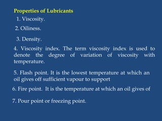 Properties of Lubricants
1. Viscosity.
2. Oiliness.
3. Density.
4. Viscosity index. The term viscosity index is used to
denote the degree of variation of viscosity with
temperature.
5. Flash point. It is the lowest temperature at which an
oil gives off sufficient vapour to support
6. Fire point. It is the temperature at which an oil gives of
7. Pour point or freezing point.
 