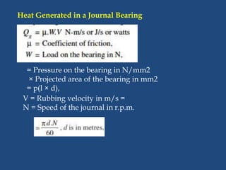 Heat Generated in a Journal Bearing
= Pressure on the bearing in N/mm2
× Projected area of the bearing in mm2
= p(l × d),
V = Rubbing velocity in m/s =
N = Speed of the journal in r.p.m.
 