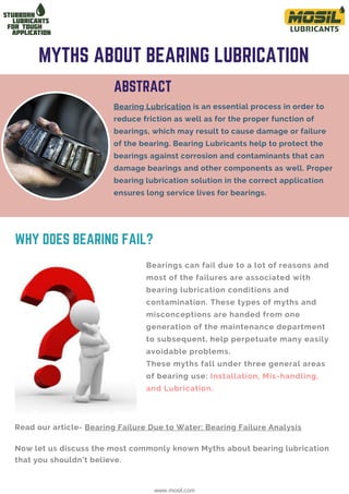 Bearings can fail due to a lot of reasons and
most of the failures are associated with
bearing lubrication conditions and
contamination. These types of myths and
misconceptions are handed from one
generation of the maintenance department
to subsequent, help perpetuate many easily
avoidable problems.
These myths fall under three general areas
of bearing use: Installation, Mis-handling,
and Lubrication.
Bearing Lubrication is an essential process in order to
reduce friction as well as for the proper function of
bearings, which may result to cause damage or failure
of the bearing. Bearing Lubricants help to protect the
bearings against corrosion and contaminants that can
damage bearings and other components as well. Proper
bearing lubrication solution in the correct application
ensures long service lives for bearings.
MYTHS ABOUT BEARING LUBRICATION
ABSTRACT
www.mosil.com
Read our article- Bearing Failure Due to Water: Bearing Failure Analysis
WHY DOES BEARING FAIL?
Now let us discuss the most commonly known Myths about bearing lubrication
that you shouldn’t believe.
 