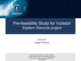 Pre-feasibility Study for Vučedol
Eastern Slavonia project
2014-03-19
“Vision without action is merely a dream.
Action without vision merely passes the time.
Vision with action can change the world.”
- Joel Barker
Jörgen Eriksson
 