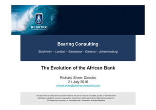 Bearing Consulting
  Stockholm – London – Barcelona – Geneva – Johannesburg




      The Evolution of the African Bank

                                 Richard Shaw, Director
                                     21 July 2010
                           richard.shaw@bearing-consulting.com


This document is solely for the use of the receiver. No part of it may be circulated, quoted, or reproduced for
 distribution outside the receivers organisation without prior written approval from Bearing Consulting Ltd.
               2010 Bearing Consulting Ltd. Proprietary and Confidential. All Rights Reserved
 