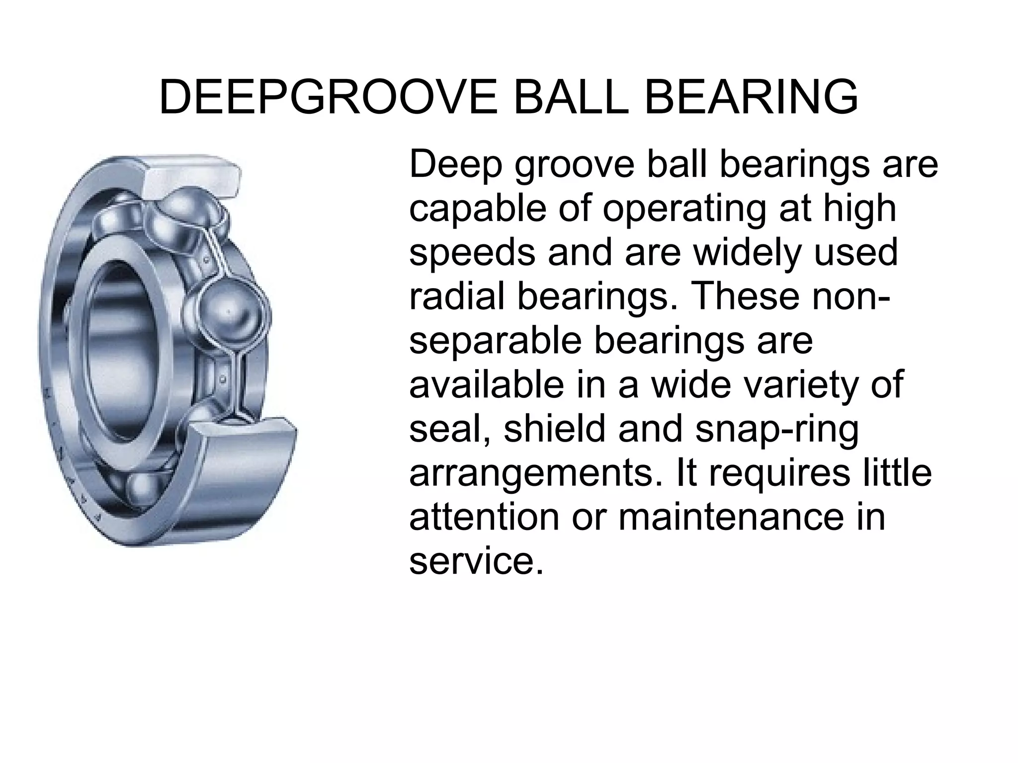 DEEPGROOVE BALL BEARING
Deep groove ball bearings are
capable of operating at high
speeds and are widely used
radial bearings. These non-
separable bearings are
available in a wide variety of
seal, shield and snap-ring
arrangements. It requires little
attention or maintenance in
service.
 