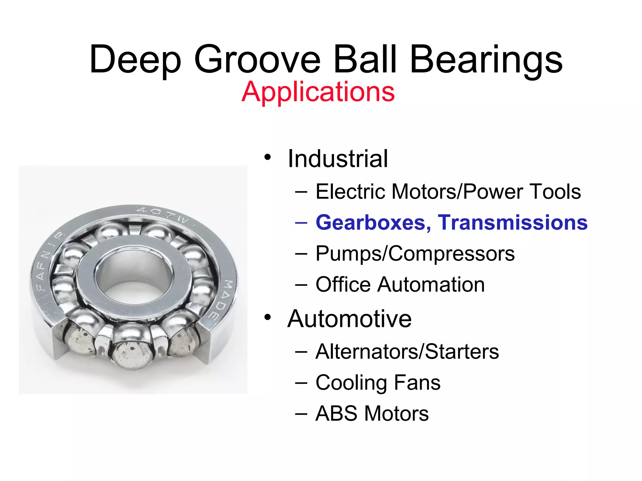 Deep Groove Ball Bearings
• Industrial
– Electric Motors/Power Tools
– Gearboxes, Transmissions
– Pumps/Compressors
– Office Automation
• Automotive
– Alternators/Starters
– Cooling Fans
– ABS Motors
Applications
 