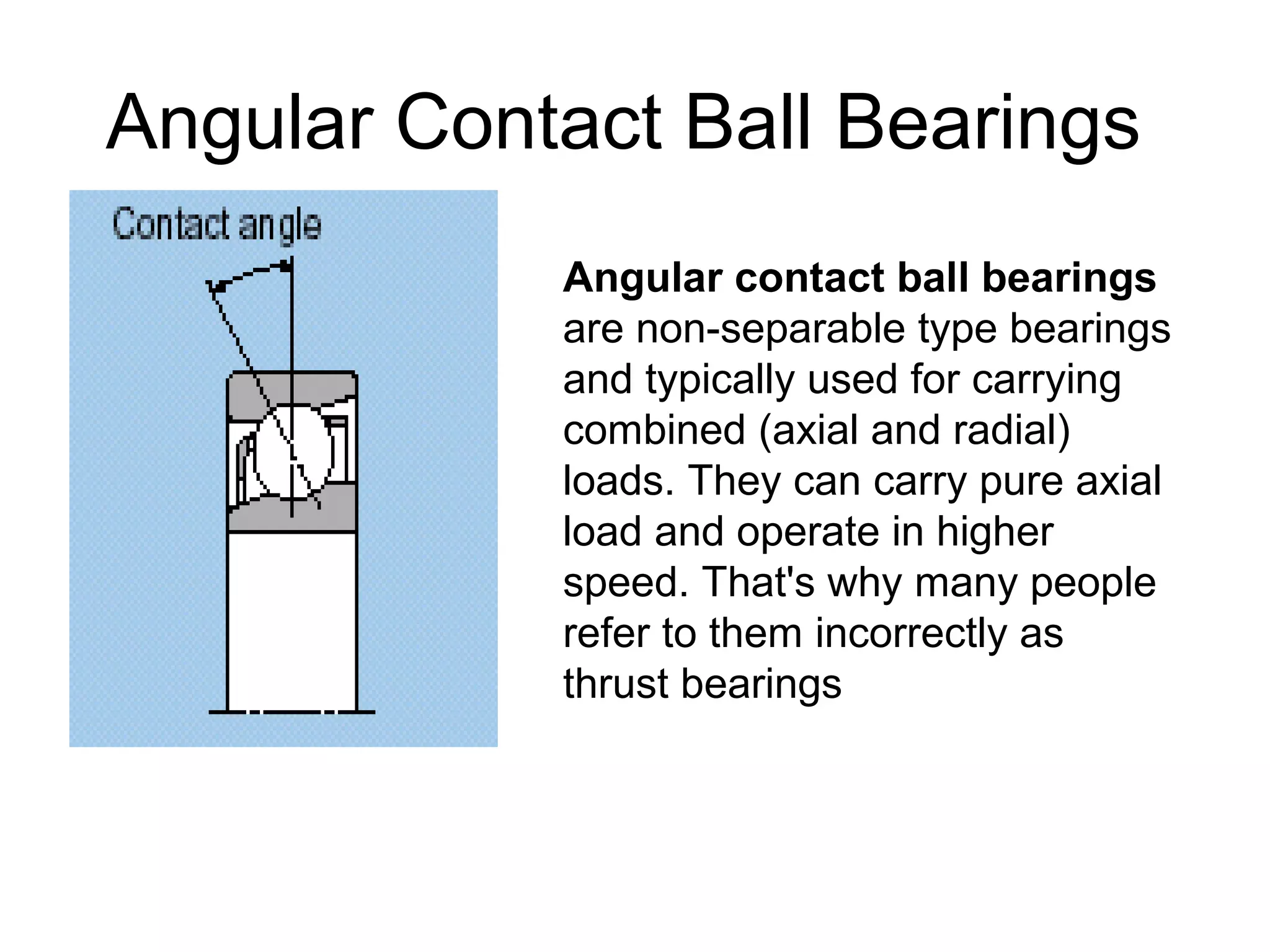 Angular Contact Ball Bearings
Angular contact ball bearings
are non-separable type bearings
and typically used for carrying
combined (axial and radial)
loads. They can carry pure axial
load and operate in higher
speed. That's why many people
refer to them incorrectly as
thrust bearings
 