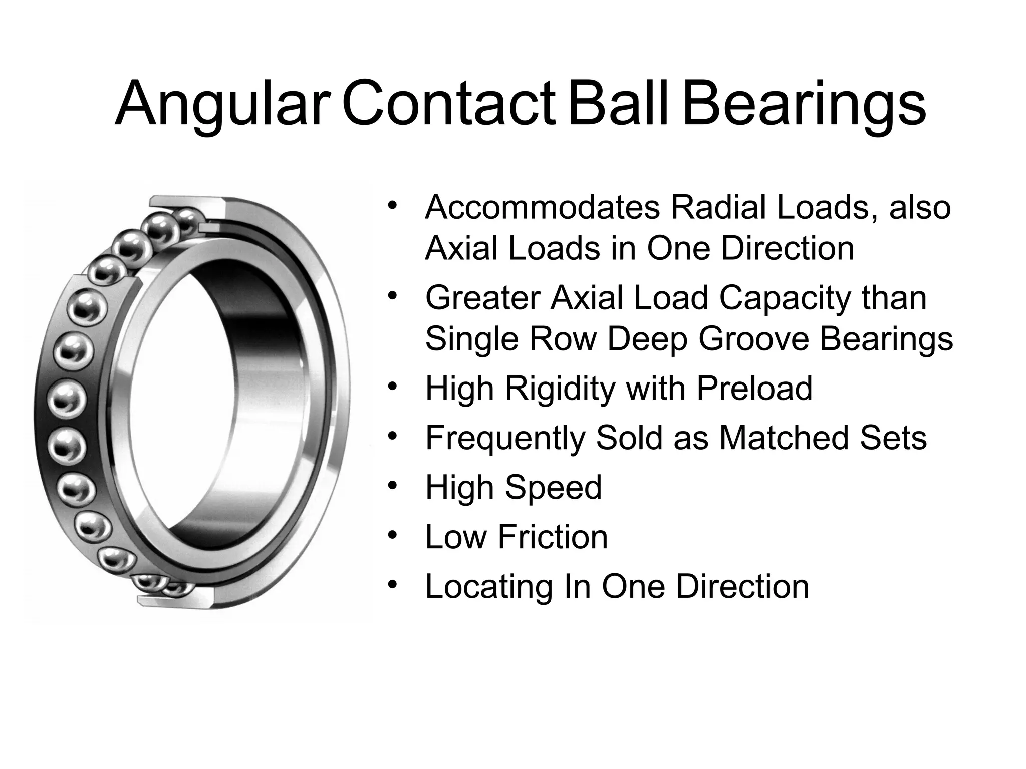 Angular Contact Ball Bearings
• Accommodates Radial Loads, also
Axial Loads in One Direction
• Greater Axial Load Capacity than
Single Row Deep Groove Bearings
• High Rigidity with Preload
• Frequently Sold as Matched Sets
• High Speed
• Low Friction
• Locating In One Direction
 
