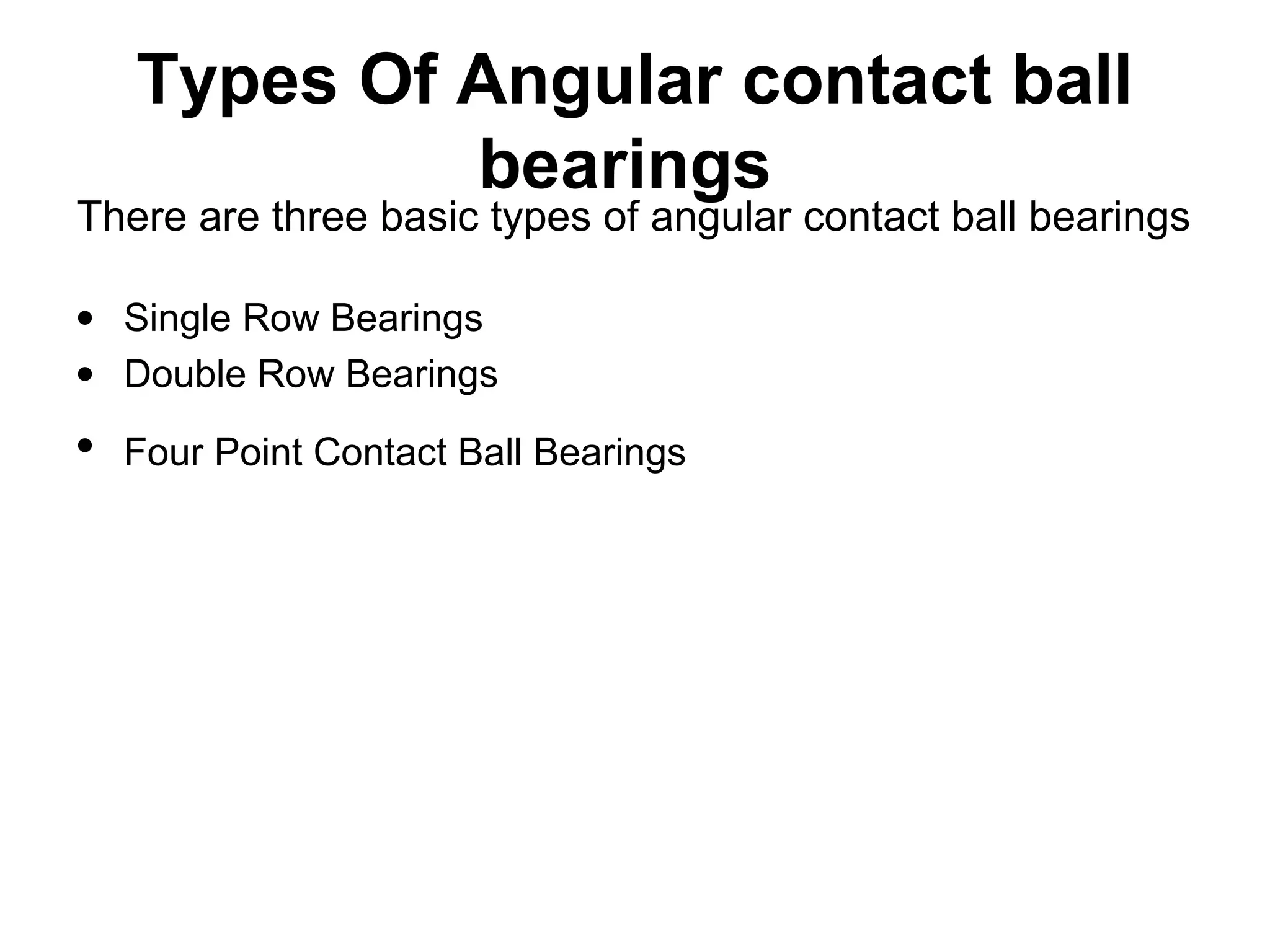 Types Of Angular contact ball
bearings
• Single Row Bearings
• Double Row Bearings
• Four Point Contact Ball Bearings
There are three basic types of angular contact ball bearings
 