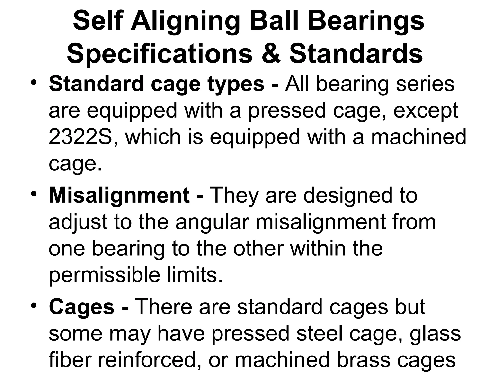 Self Aligning Ball Bearings
Specifications & Standards
• Standard cage types - All bearing series
are equipped with a pressed cage, except
2322S, which is equipped with a machined
cage.
• Misalignment - They are designed to
adjust to the angular misalignment from
one bearing to the other within the
permissible limits.
• Cages - There are standard cages but
some may have pressed steel cage, glass
fiber reinforced, or machined brass cages
 