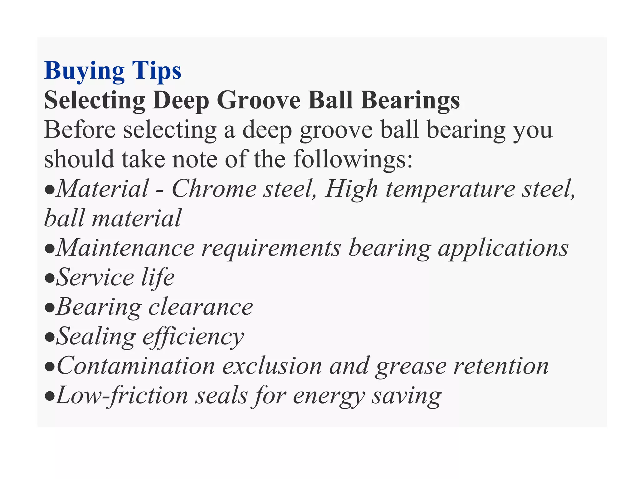 Buying Tips
Selecting Deep Groove Ball Bearings
Before selecting a deep groove ball bearing you
should take note of the followings:
•Material - Chrome steel, High temperature steel,
ball material
•Maintenance requirements bearing applications
•Service life
•Bearing clearance
•Sealing efficiency
•Contamination exclusion and grease retention
•Low-friction seals for energy saving
 