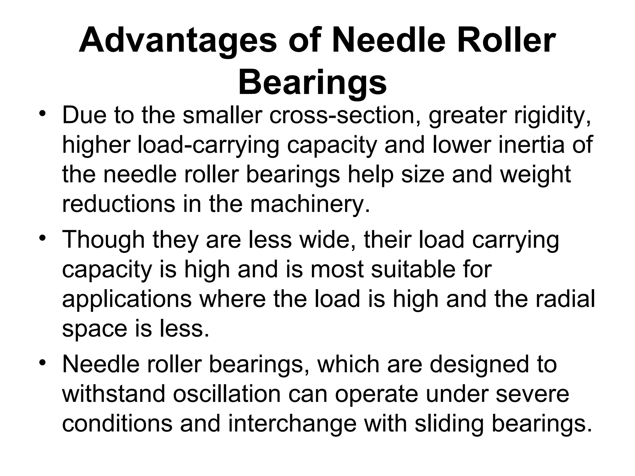 Advantages of Needle Roller
Bearings
• Due to the smaller cross-section, greater rigidity,
higher load-carrying capacity and lower inertia of
the needle roller bearings help size and weight
reductions in the machinery.
• Though they are less wide, their load carrying
capacity is high and is most suitable for
applications where the load is high and the radial
space is less.
• Needle roller bearings, which are designed to
withstand oscillation can operate under severe
conditions and interchange with sliding bearings.
 