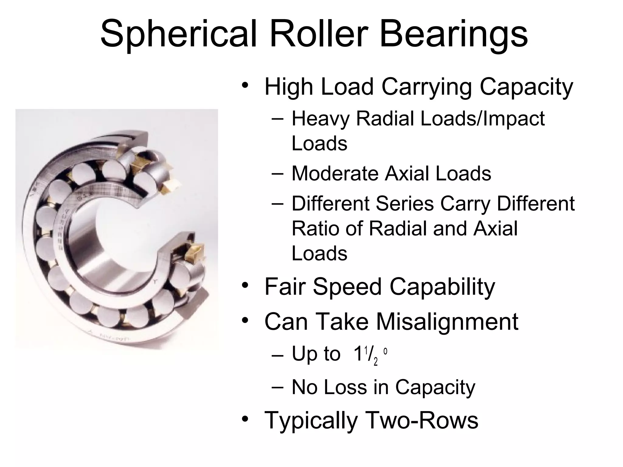 Spherical Roller Bearings
• High Load Carrying Capacity
– Heavy Radial Loads/Impact
Loads
– Moderate Axial Loads
– Different Series Carry Different
Ratio of Radial and Axial
Loads
• Fair Speed Capability
• Can Take Misalignment
– Up to 11
/2
o
– No Loss in Capacity
• Typically Two-Rows
 
