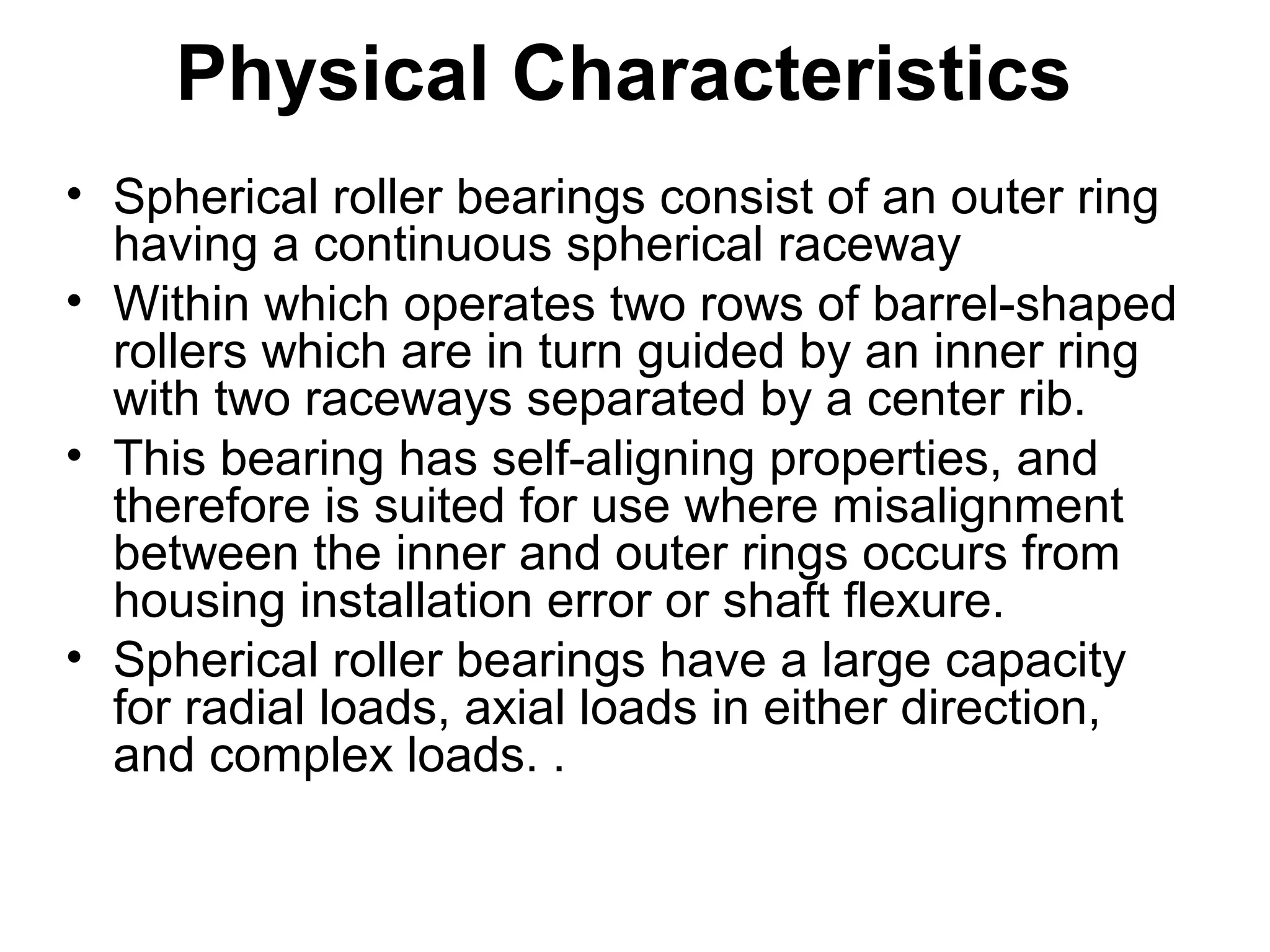 Physical Characteristics
• Spherical roller bearings consist of an outer ring
having a continuous spherical raceway
• Within which operates two rows of barrel-shaped
rollers which are in turn guided by an inner ring
with two raceways separated by a center rib.
• This bearing has self-aligning properties, and
therefore is suited for use where misalignment
between the inner and outer rings occurs from
housing installation error or shaft flexure.
• Spherical roller bearings have a large capacity
for radial loads, axial loads in either direction,
and complex loads. .
 