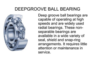 DEEPGROOVE BALL BEARING
Deep groove ball bearings are
capable of operating at high
speeds and are widely used
radial bearings. These non-
separable bearings are
available in a wide variety of
seal, shield and snap-ring
arrangements. It requires little
attention or maintenance in
service.
 