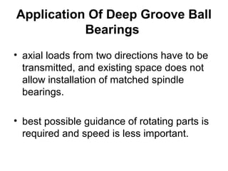 Application Of Deep Groove Ball
Bearings
• axial loads from two directions have to be
transmitted, and existing space does not
allow installation of matched spindle
bearings.
• best possible guidance of rotating parts is
required and speed is less important.
 