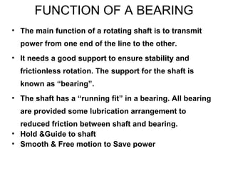 FUNCTION OF A BEARING
• The main function of a rotating shaft is to transmit
power from one end of the line to the other.
• It needs a good supportsupport to ensure stabilitystability and
frictionless rotation. The supportsupport for the shaft is
known as “bearing”.
• The shaft has a “running fit” in a bearing. All bearing
are provided some lubrication arrangement to
reduced friction between shaft and bearing.
• Hold &Guide to shaft
• Smooth & Free motion to Save power
 