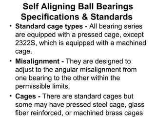 Self Aligning Ball Bearings
Specifications & Standards
• Standard cage types - All bearing series
are equipped with a pressed cage, except
2322S, which is equipped with a machined
cage.
• Misalignment - They are designed to
adjust to the angular misalignment from
one bearing to the other within the
permissible limits.
• Cages - There are standard cages but
some may have pressed steel cage, glass
fiber reinforced, or machined brass cages
 