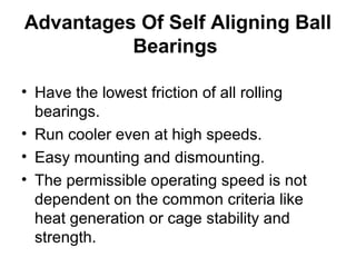 Advantages Of Self Aligning Ball
Bearings
• Have the lowest friction of all rolling
bearings.
• Run cooler even at high speeds.
• Easy mounting and dismounting.
• The permissible operating speed is not
dependent on the common criteria like
heat generation or cage stability and
strength.
 