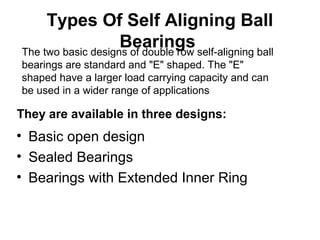 Types Of Self Aligning Ball
Bearings
• Basic open design
• Sealed Bearings
• Bearings with Extended Inner Ring
The two basic designs of double row self-aligning ball
bearings are standard and "E" shaped. The "E"
shaped have a larger load carrying capacity and can
be used in a wider range of applications
They are available in three designs:
 