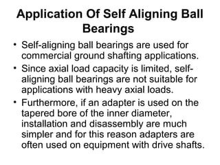 Application Of Self Aligning Ball
Bearings
• Self-aligning ball bearings are used for
commercial ground shafting applications.
• Since axial load capacity is limited, self-
aligning ball bearings are not suitable for
applications with heavy axial loads.
• Furthermore, if an adapter is used on the
tapered bore of the inner diameter,
installation and disassembly are much
simpler and for this reason adapters are
often used on equipment with drive shafts.
 
