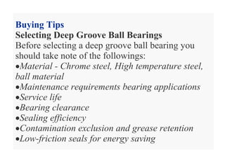Buying Tips
Selecting Deep Groove Ball Bearings
Before selecting a deep groove ball bearing you
should take note of the followings:
•Material - Chrome steel, High temperature steel,
ball material
•Maintenance requirements bearing applications
•Service life
•Bearing clearance
•Sealing efficiency
•Contamination exclusion and grease retention
•Low-friction seals for energy saving
 