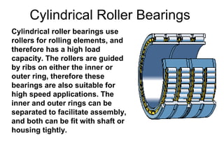Cylindrical Roller Bearings
Cylindrical roller bearings use
rollers for rolling elements, and
therefore has a high load
capacity. The rollers are guided
by ribs on either the inner or
outer ring, therefore these
bearings are also suitable for
high speed applications. The
inner and outer rings can be
separated to facilitate assembly,
and both can be fit with shaft or
housing tightly.
 