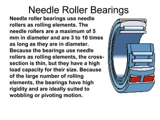 Needle Roller Bearings
Needle roller bearings use needle
rollers as rolling elements. The
needle rollers are a maximum of 5
mm in diameter and are 3 to 10 times
as long as they are in diameter.
Because the bearings use needle
rollers as rolling elements, the cross-
section is thin, but they have a high
load capacity for their size. Because
of the large number of rolling
elements, the bearings have high
rigidity and are ideally suited to
wobbling or pivoting motion.
 