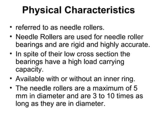 Physical Characteristics
• referred to as needle rollers.
• Needle Rollers are used for needle roller
bearings and are rigid and highly accurate.
• In spite of their low cross section the
bearings have a high load carrying
capacity.
• Available with or without an inner ring.
• The needle rollers are a maximum of 5
mm in diameter and are 3 to 10 times as
long as they are in diameter.
 