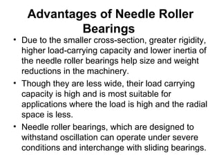 Advantages of Needle Roller
Bearings
• Due to the smaller cross-section, greater rigidity,
higher load-carrying capacity and lower inertia of
the needle roller bearings help size and weight
reductions in the machinery.
• Though they are less wide, their load carrying
capacity is high and is most suitable for
applications where the load is high and the radial
space is less.
• Needle roller bearings, which are designed to
withstand oscillation can operate under severe
conditions and interchange with sliding bearings.
 