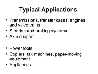 Typical Applications
• Transmissions, transfer cases, engines
and valve trains
• Steering and braking systems
• Axle support
• Power tools
• Copiers, fax machines, paper-moving
equipment
• Appliances
 