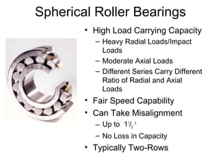 Spherical Roller Bearings
• High Load Carrying Capacity
– Heavy Radial Loads/Impact
Loads
– Moderate Axial Loads
– Different Series Carry Different
Ratio of Radial and Axial
Loads
• Fair Speed Capability
• Can Take Misalignment
– Up to 11
/2
o
– No Loss in Capacity
• Typically Two-Rows
 